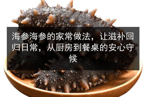 海参海参的家常做法，让滋补回归日常，从厨房到餐桌的安心守候