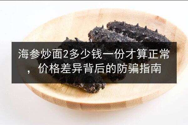 海参炒面2多少钱一份才算正常，价格差异背后的防骗指南