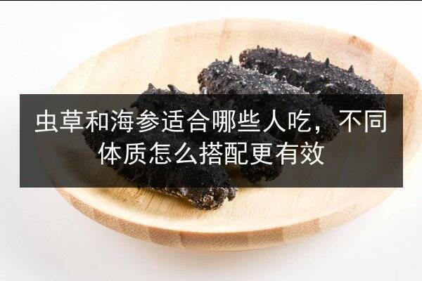 虫草和海参适合哪些人吃,不同体质怎么搭配更有效