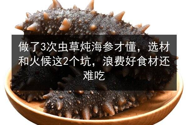 做了3次虫草炖海参才懂，选材和火候这2个坑，浪费好食材还难吃