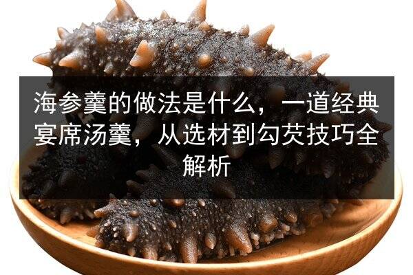 海参羹的做法是什么,一道经典宴席汤羹,从选材到勾芡技巧全解析