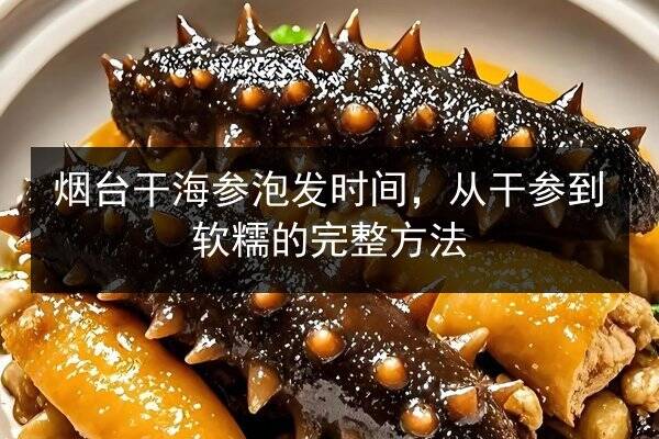 烟台干海参泡发时间,从干参到软糯的完整方法