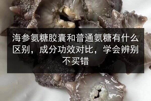 海参氨糖胶囊和普通氨糖有什么区别,成分功效对比,学会辨别不买错