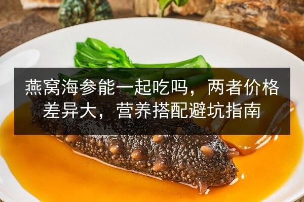 燕窝海参能一起吃吗,两者价格差异大,营养搭配避坑指南
