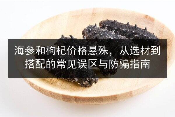 海参和枸杞价格悬殊,从选材到搭配的常见误区与防骗指南