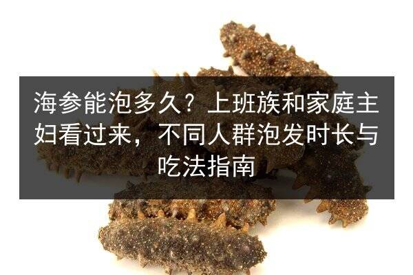 海参能泡多久?上班族和家庭主妇看过来,不同人群泡发时长与吃法指南