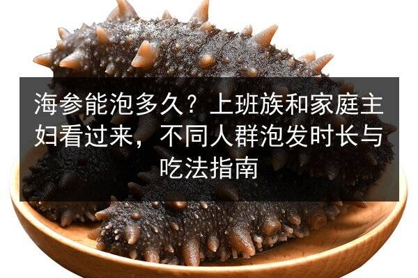 海参能泡多久?上班族和家庭主妇看过来,不同人群泡发时长与吃法指南