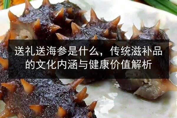 送礼送海参是什么，传统滋补品的文化内涵与健康价值解析