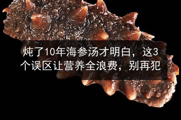 炖了10年海参汤才明白，这3个误区让营养全浪费，别再犯