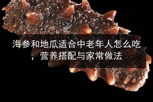 海参和地瓜适合中老年人怎么吃,营养搭配与家常做法