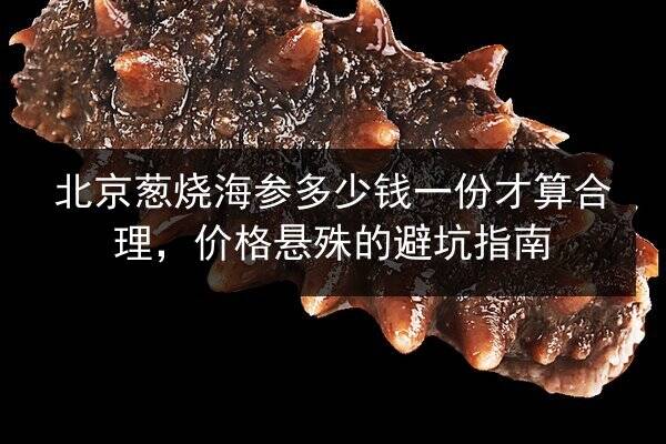 北京葱烧海参多少钱一份才算合理,价格悬殊的避坑指南