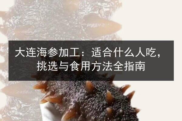 大连海参加工：适合什么人吃，挑选与食用方法全指南