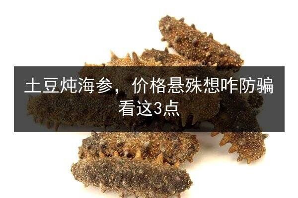 土豆炖海参，价格悬殊想咋防骗看这3点